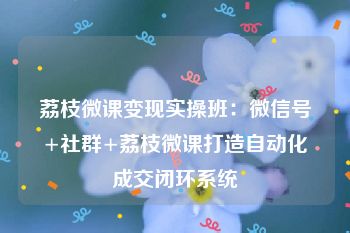 荔枝微课变现实操班：微信号+社群+荔枝微课打造自动化成交闭环系统