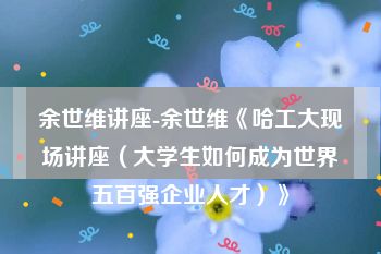 余世维讲座-余世维《哈工大现场讲座（大学生如何成为世界五百强企业人才）》