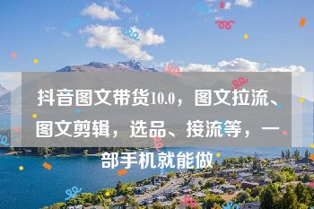 抖音图文带货10.0，图文拉流、图文剪辑，选品、接流等，一部手机就能做