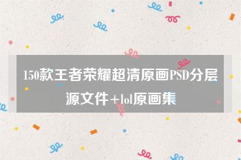 150款王者荣耀超清原画PSD分层源文件+lol原画集