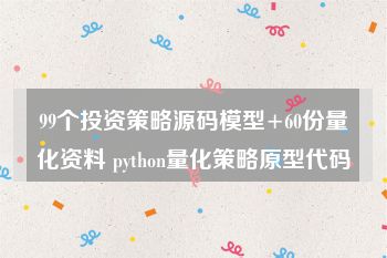 99个投资策略源码模型+60份量化资料 python量化策略原型代码