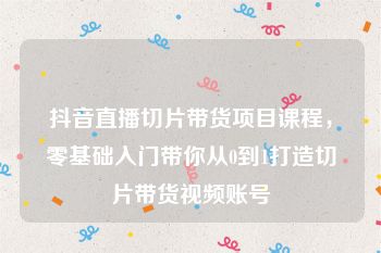 抖音直播切片带货项目课程，零基础入门带你从0到1打造切片带货视频账号