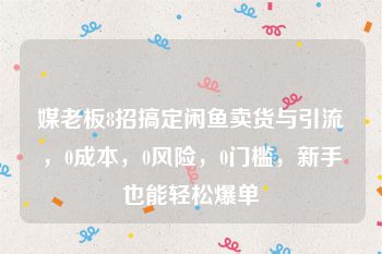 媒老板8招搞定闲鱼卖货与引流，0成本，0风险，0门槛，新手也能轻松爆单