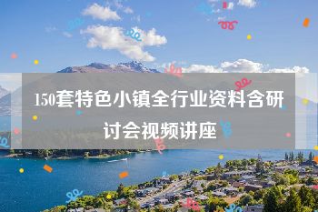 150套特色小镇全行业资料含研讨会视频讲座