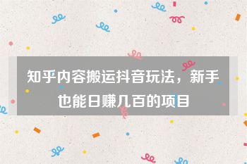 知乎内容搬运抖音玩法，新手也能日赚几百的项目