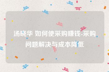 汤晓华 如何使采购赚钱-采购问题解决与成本降低