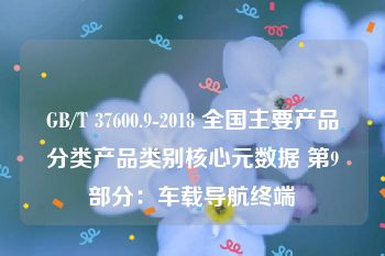 GB/T 37600.9-2018 全国主要产品分类产品类别核心元数据 第9部分：车载导航终端