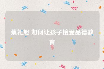 蔡礼旭 如何让孩子接受品德教育