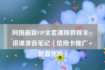 阿国最新VIP全套课程教程全yy讲课录音笔记（信用卡推广+地面竞价）