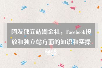 阿发独立站淘金社，Facebook投放和独立站方面的知识和实操经验