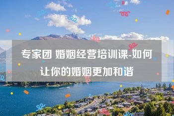 专家团 婚姻经营培训课-如何让你的婚姻更加和谐