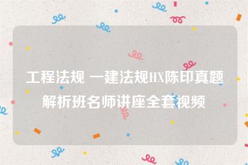 工程法规 一建法规HX陈印真题解析班名师讲座全套视频