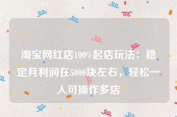 淘宝网红店100%起店玩法：稳定月利润在5000块左右，轻松一人可操作多店