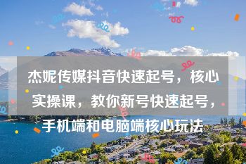 杰妮传媒抖音快速起号，核心实操课，教你新号快速起号，手机端和电脑端核心玩法