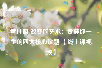 黄仕明 改变的艺术：贯穿你一生的四大核心议题 【线上课视频】