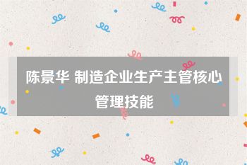 陈景华 制造企业生产主管核心管理技能