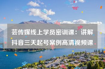 芸传媒线上学员密训课：讲解抖音三天起号案例高清视频课