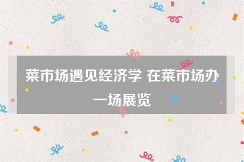 菜市场遇见经济学 在菜市场办一场展览
