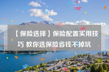 【保险选择】保险配置实用技巧 教你选保险省钱不掉坑