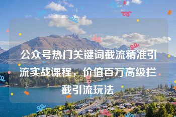 公众号热门关键词截流精准引流实战课程，价值百万高级拦截引流玩法