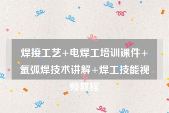 焊接工艺+电焊工培训课件+氩弧焊技术讲解+焊工技能视频教程