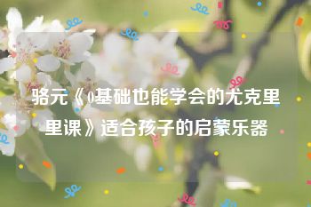 骆元《0基础也能学会的尤克里里课》适合孩子的启蒙乐器