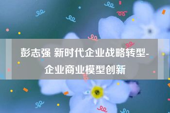 彭志强 新时代企业战略转型-企业商业模型创新