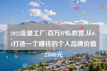 2022流量工厂:百万IP私教营,从0-1打造一个赚钱的个人品牌价值23800元