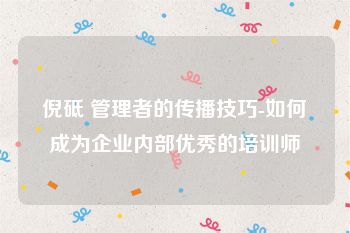 倪砥 管理者的传播技巧-如何成为企业内部优秀的培训师