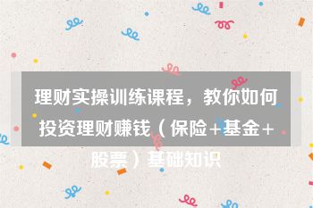 理财实操训练课程，教你如何投资理财赚钱（保险+基金+股票）基础知识