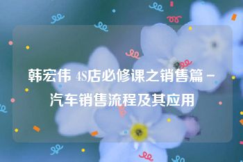 韩宏伟 4S店必修课之销售篇－汽车销售流程及其应用