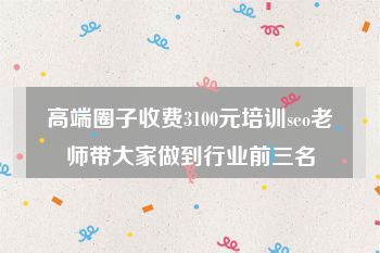 高端圈子收费3100元培训seo老师带大家做到行业前三名