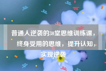 普通人逆袭的30堂思维训练课，​终身受用的思维，提升认知，实现逆袭