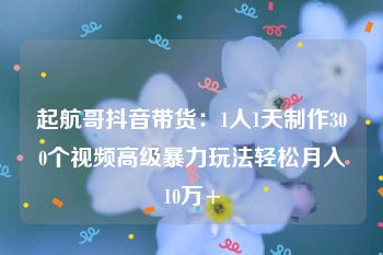 起航哥抖音带货：1人1天制作300个视频高级暴力玩法轻松月入10万+