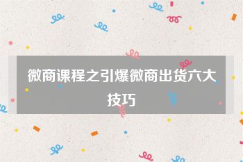 微商课程之引爆微商出货六大技巧