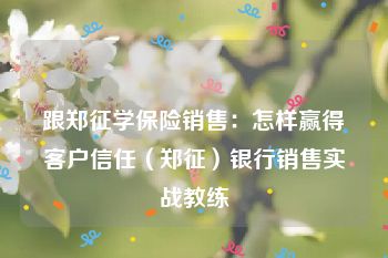 跟郑征学保险销售：怎样赢得客户信任（郑征）银行销售实战教练