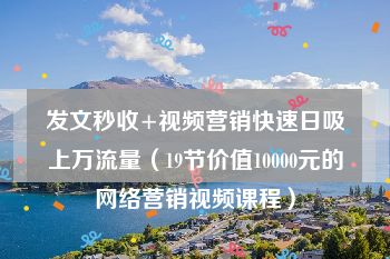 发文秒收+视频营销快速日吸上万流量（19节价值10000元的网络营销视频课程）