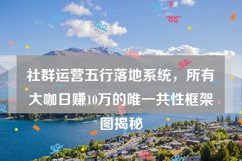 社群运营五行落地系统，所有大咖日赚10万的唯一共性框架图揭秘