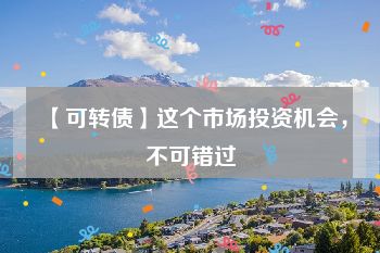 【可转债】这个市场投资机会，不可错过