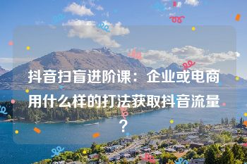 抖音扫盲进阶课：企业或电商用什么样的打法获取抖音流量？