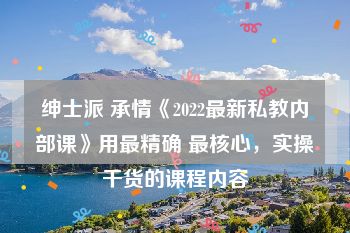 绅士派 承情《2022最新私教内部课》用最精确 最核心，实操干货的课程内容