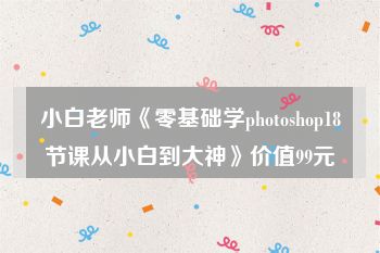小白老师《零基础学photoshop18节课从小白到大神》价值99元