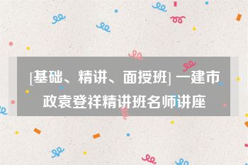 [基础、精讲、面授班] 一建市政袁登祥精讲班名师讲座