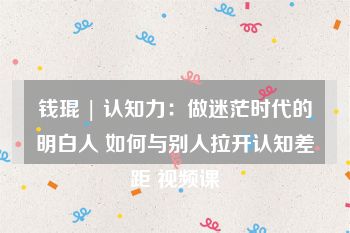 钱琨 | 认知力：做迷茫时代的明白人 如何与别人拉开认知差距 视频课