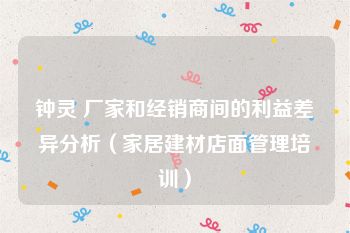 钟灵 厂家和经销商间的利益差异分析（家居建材店面管理培训）
