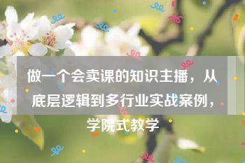 做一个会卖课的知识主播，从底层逻辑到多行业实战案例，学院式教学