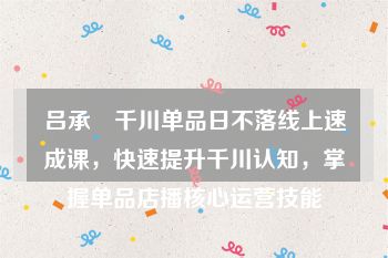 吕承洺千川单品日不落线上速成课，快速提升千川认知，掌握单品店播核心运营技能