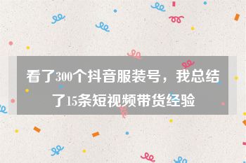 看了300个抖音服装号，我总结了15条短视频带货经验