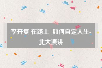 李开复 在路上_如何自定人生-北大演讲
