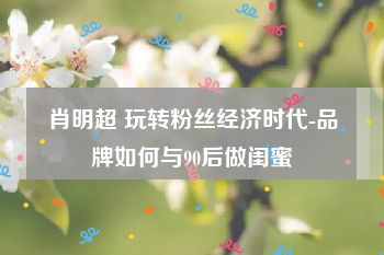 肖明超 玩转粉丝经济时代-品牌如何与90后做闺蜜